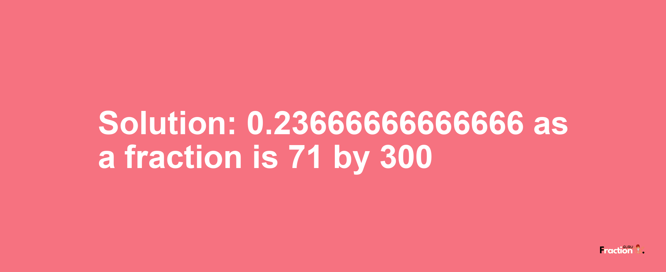 Solution:0.23666666666666 as a fraction is 71/300